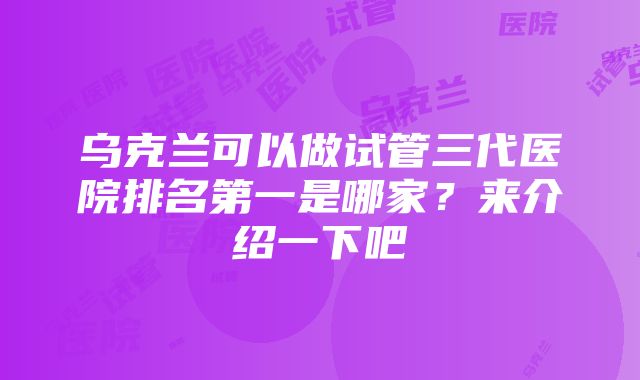 乌克兰可以做试管三代医院排名第一是哪家？来介绍一下吧