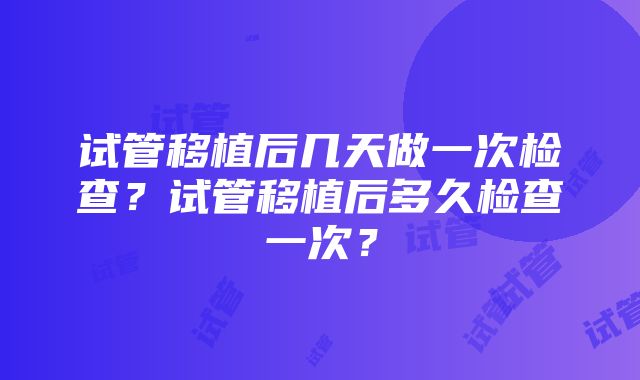 试管移植后几天做一次检查？试管移植后多久检查一次？