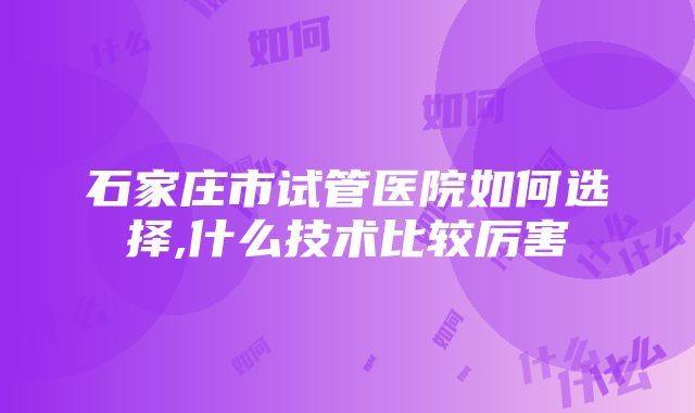 石家庄市试管医院如何选择,什么技术比较厉害