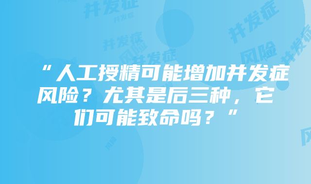 “人工授精可能增加并发症风险？尤其是后三种，它们可能致命吗？”