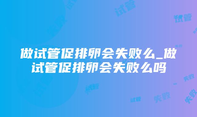 做试管促排卵会失败么_做试管促排卵会失败么吗