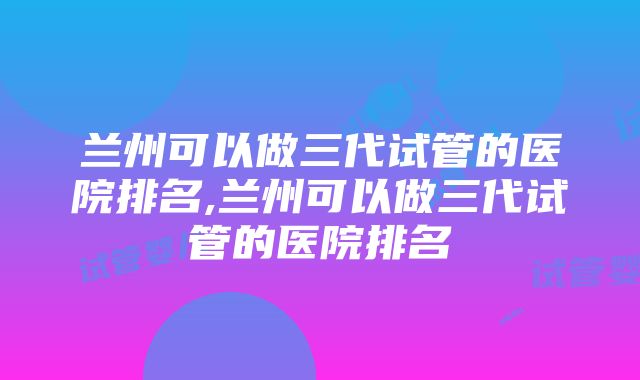 兰州可以做三代试管的医院排名,兰州可以做三代试管的医院排名