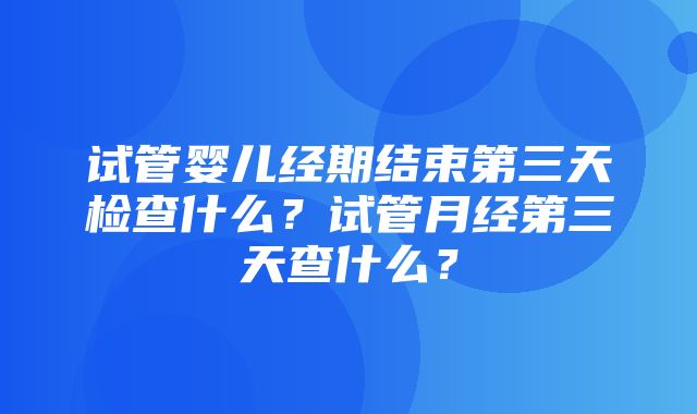 试管婴儿经期结束第三天检查什么？试管月经第三天查什么？