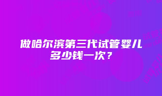 做哈尔滨第三代试管婴儿多少钱一次？