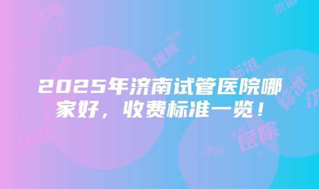 2025年济南试管医院哪家好，收费标准一览！