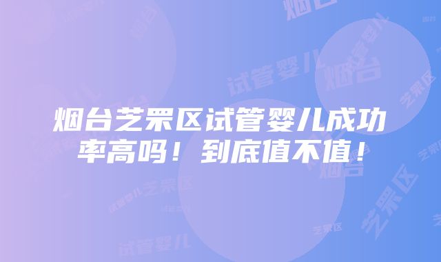 烟台芝罘区试管婴儿成功率高吗！到底值不值！