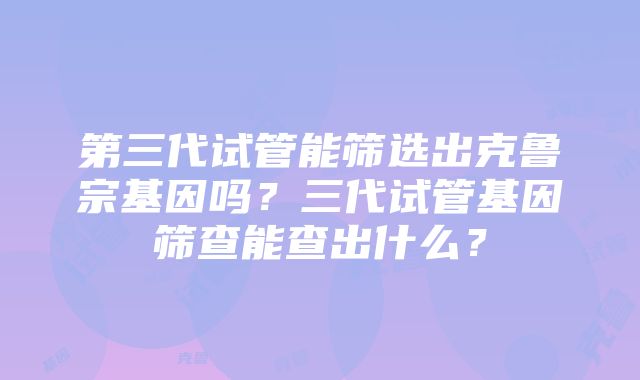 第三代试管能筛选出克鲁宗基因吗？三代试管基因筛查能查出什么？