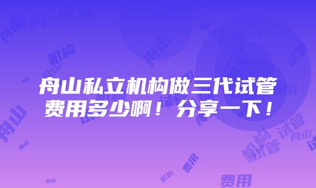 舟山私立机构做三代试管费用多少啊！分享一下！