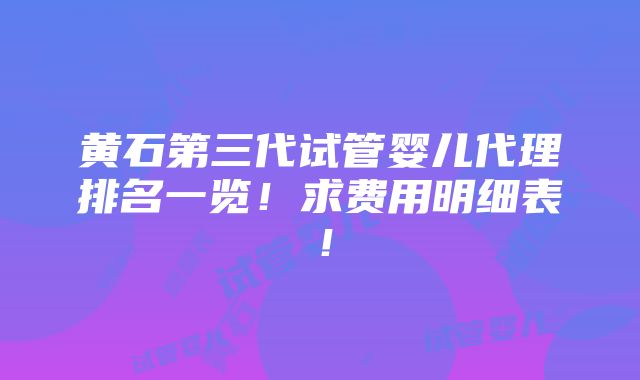 黄石第三代试管婴儿代理排名一览！求费用明细表！