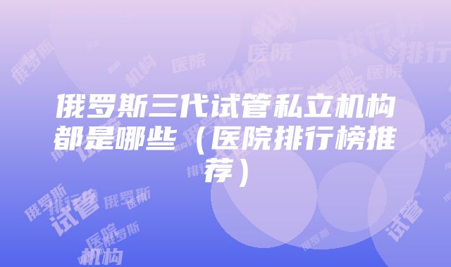 俄罗斯三代试管私立机构都是哪些（医院排行榜推荐）