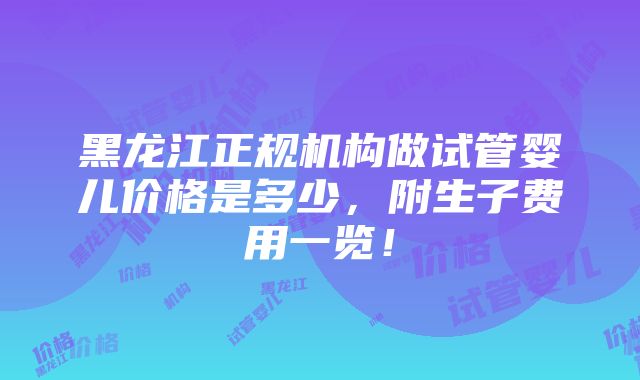 黑龙江正规机构做试管婴儿价格是多少，附生子费用一览！