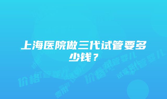 上海医院做三代试管要多少钱？