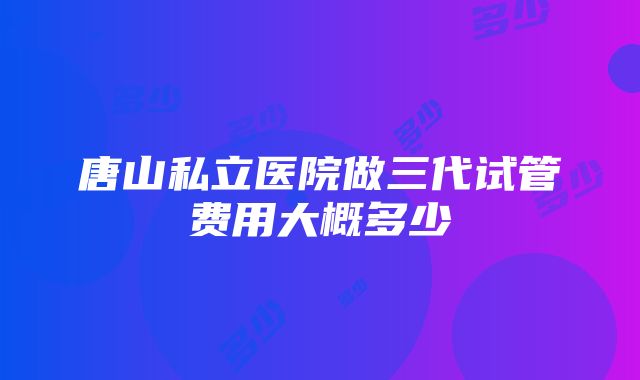 唐山私立医院做三代试管费用大概多少