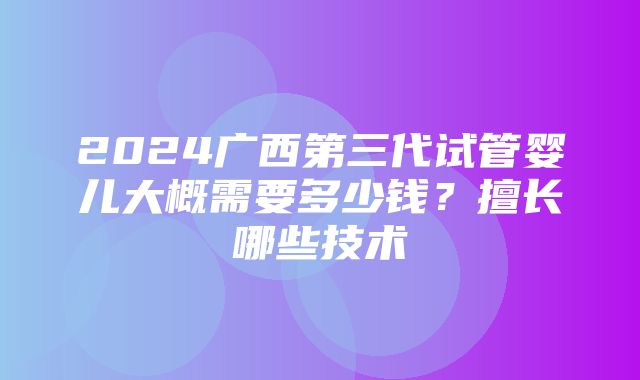 2024广西第三代试管婴儿大概需要多少钱？擅长哪些技术