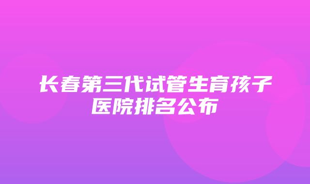 长春第三代试管生育孩子医院排名公布