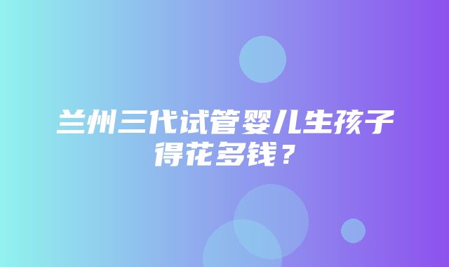 兰州三代试管婴儿生孩子得花多钱？