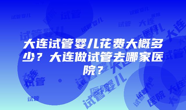 大连试管婴儿花费大概多少？大连做试管去哪家医院？