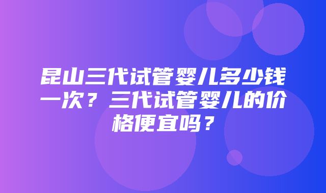 昆山三代试管婴儿多少钱一次？三代试管婴儿的价格便宜吗？