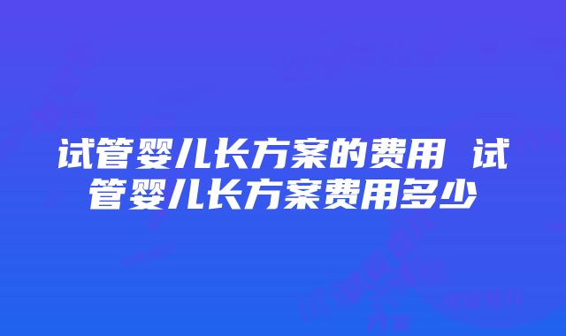 试管婴儿长方案的费用 试管婴儿长方案费用多少