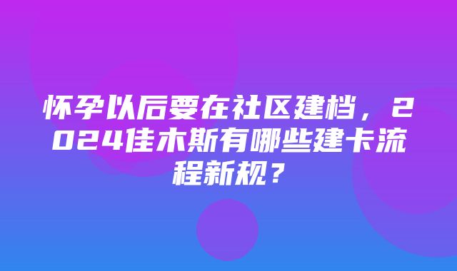 怀孕以后要在社区建档，2024佳木斯有哪些建卡流程新规？