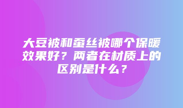 大豆被和蚕丝被哪个保暖效果好？两者在材质上的区别是什么？