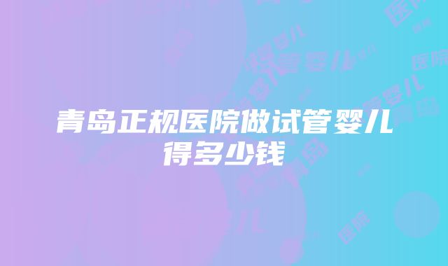 青岛正规医院做试管婴儿得多少钱