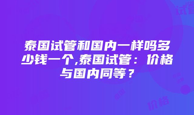 泰国试管和国内一样吗多少钱一个,泰国试管：价格与国内同等？