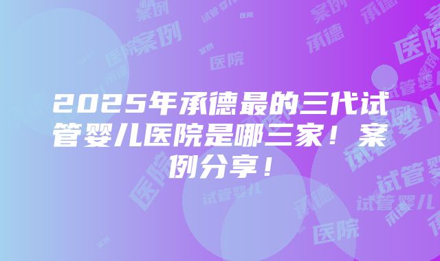 2025年承德最的三代试管婴儿医院是哪三家！案例分享！