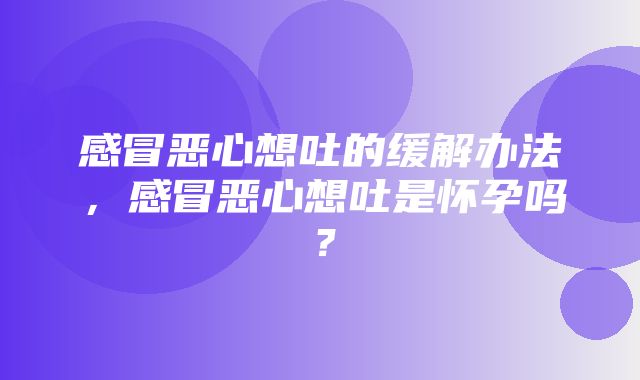 感冒恶心想吐的缓解办法，感冒恶心想吐是怀孕吗？