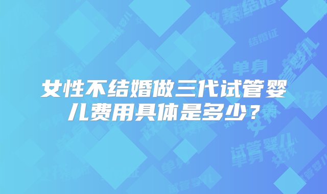 女性不结婚做三代试管婴儿费用具体是多少？