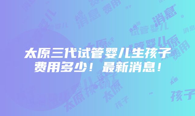 太原三代试管婴儿生孩子费用多少！最新消息！