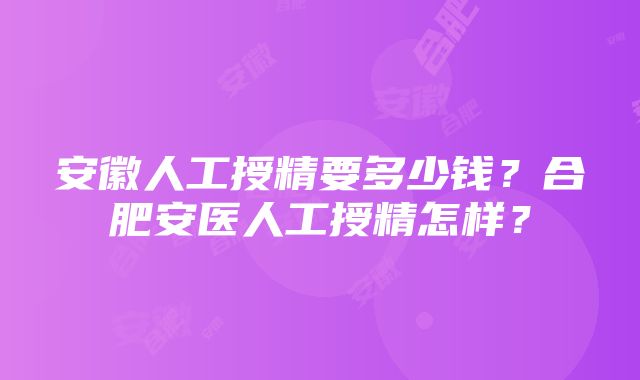 安徽人工授精要多少钱？合肥安医人工授精怎样？