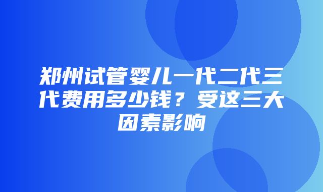 郑州试管婴儿一代二代三代费用多少钱？受这三大因素影响