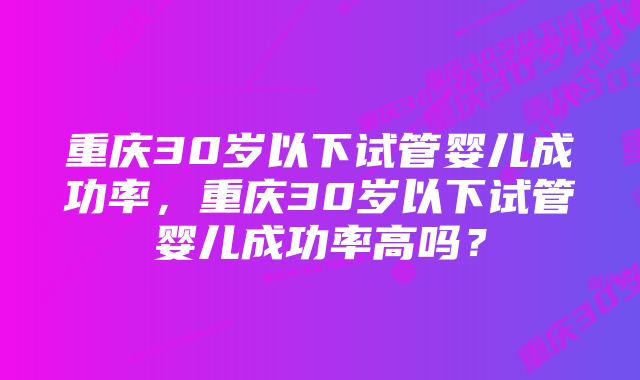 重庆30岁以下试管婴儿成功率，重庆30岁以下试管婴儿成功率高吗？