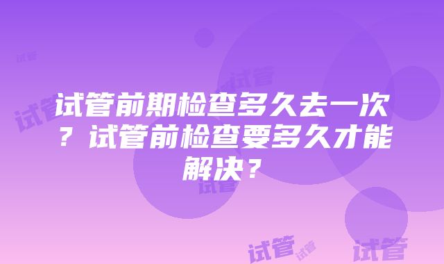 试管前期检查多久去一次？试管前检查要多久才能解决？