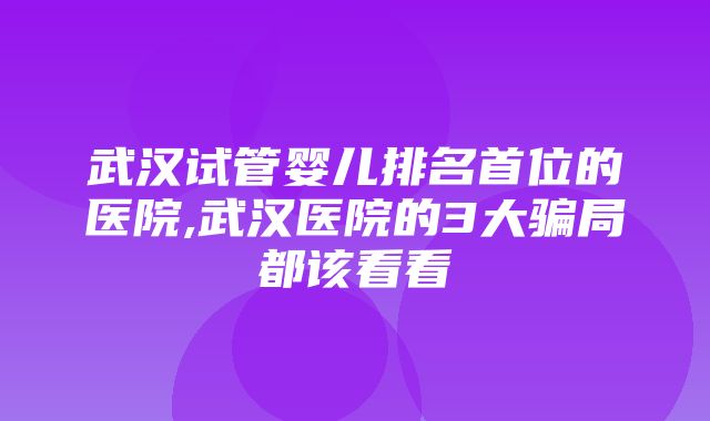 武汉试管婴儿排名首位的医院,武汉医院的3大骗局都该看看