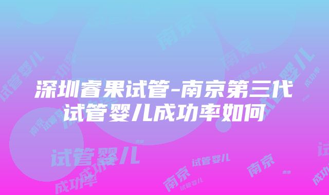 深圳睿果试管-南京第三代试管婴儿成功率如何