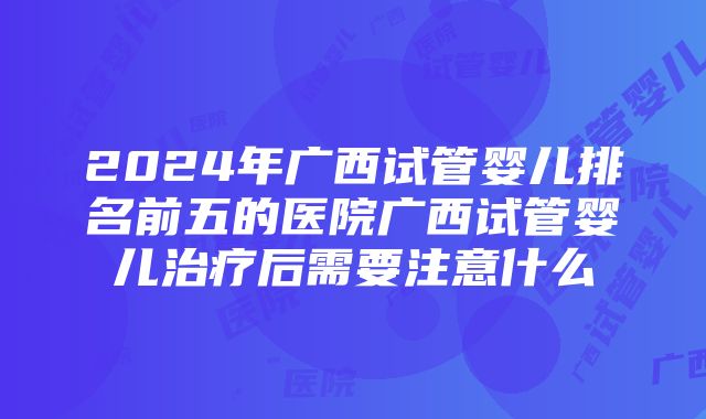 2024年广西试管婴儿排名前五的医院广西试管婴儿治疗后需要注意什么