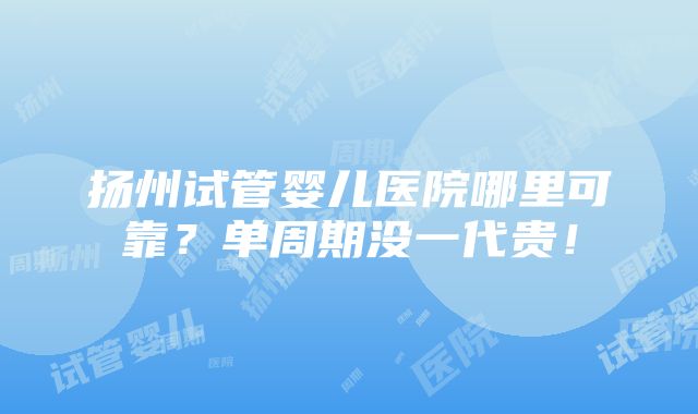 扬州试管婴儿医院哪里可靠？单周期没一代贵！