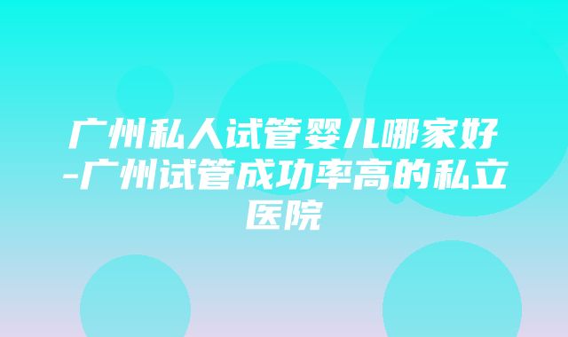 广州私人试管婴儿哪家好-广州试管成功率高的私立医院