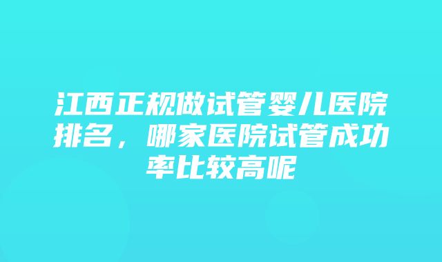 江西正规做试管婴儿医院排名，哪家医院试管成功率比较高呢