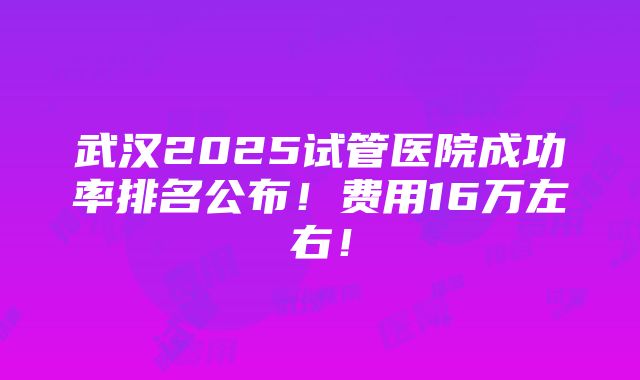 武汉2025试管医院成功率排名公布！费用16万左右！