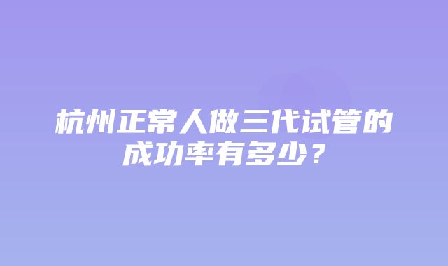 杭州正常人做三代试管的成功率有多少？