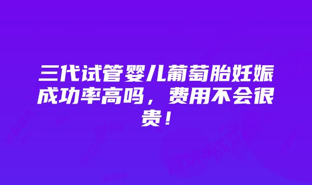 三代试管婴儿葡萄胎妊娠成功率高吗，费用不会很贵！