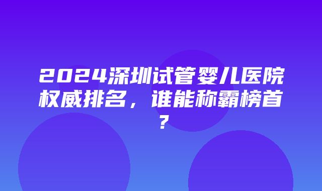 2024深圳试管婴儿医院权威排名，谁能称霸榜首？