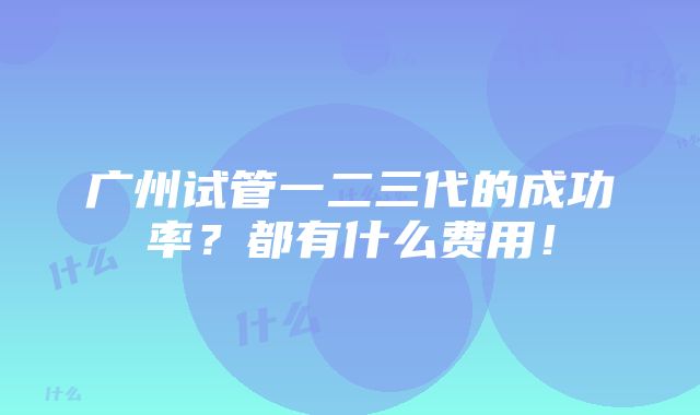 广州试管一二三代的成功率？都有什么费用！