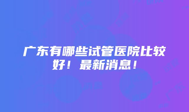 广东有哪些试管医院比较好！最新消息！