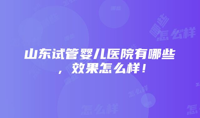 山东试管婴儿医院有哪些，效果怎么样！