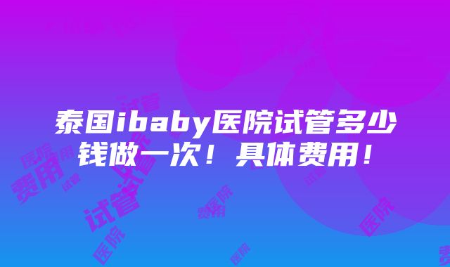 泰国ibaby医院试管多少钱做一次！具体费用！