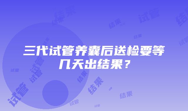 三代试管养囊后送检要等几天出结果？